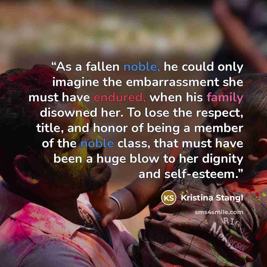 “As a fallen noble, he could only imagine the embarrassment she must have endured, when his family disowned her. To lose the respect, title, and honor of being a member of the noble class, that must have been a huge blow to her dignity and self-esteem.” quote by Kristina Stangl