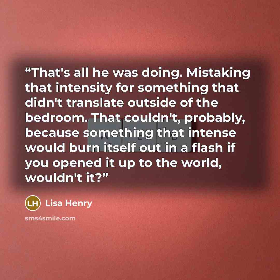 “That's all he was doing. Mistaking that intensity for something that didn't translate outside of the bedroom. That couldn't, probably, because something that intense would burn itself out in a flash if you opened it up to the world, wouldn't it?” quote by Lisa Henry