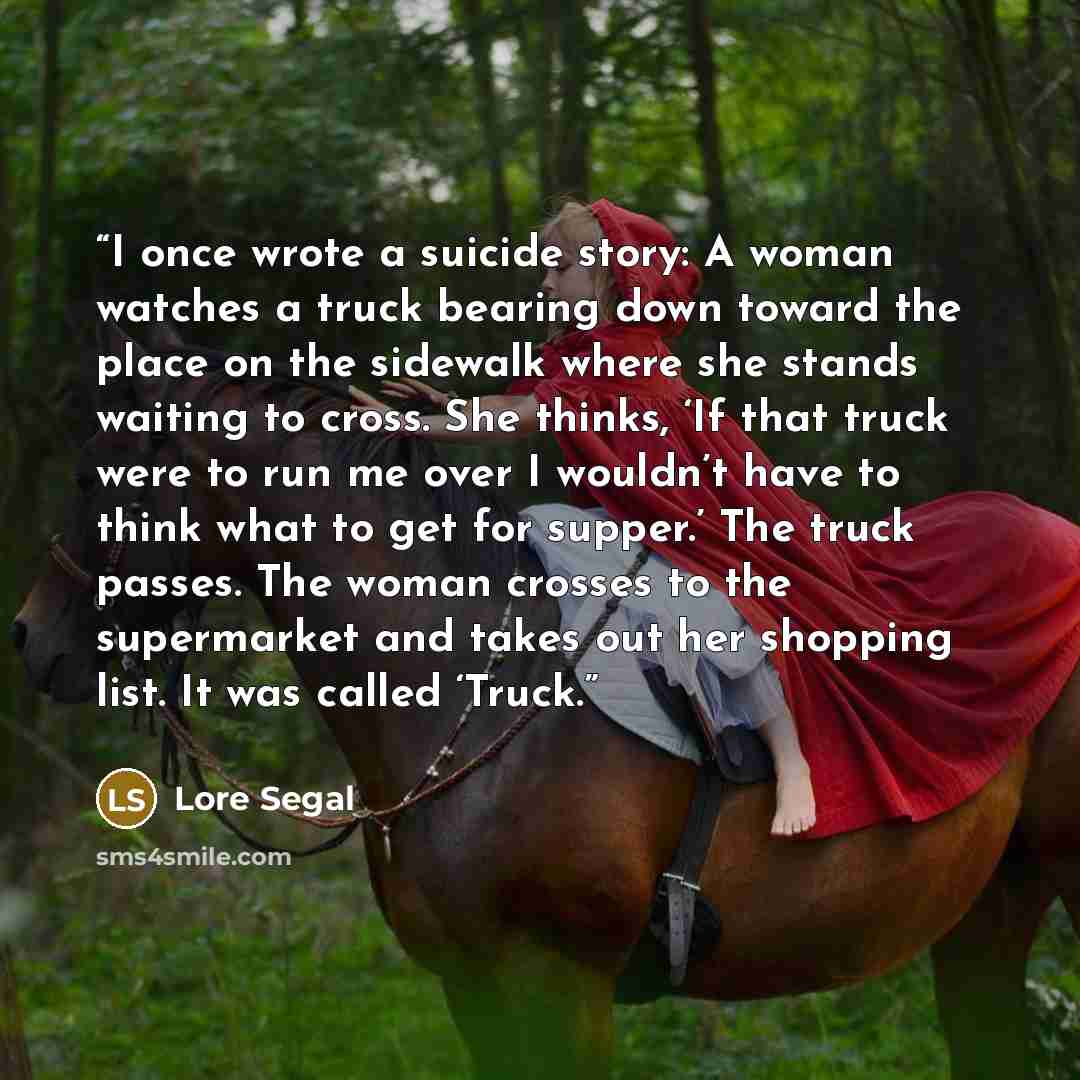 “I once wrote a suicide story: A woman watches a truck bearing down toward the place on the sidewalk where she stands waiting to cross. She thinks, ‘If that truck were to run me over I wouldn’t have to think what to get for supper.’ The truck passes. The woman crosses to the supermarket and takes…” quote by Lore Segal