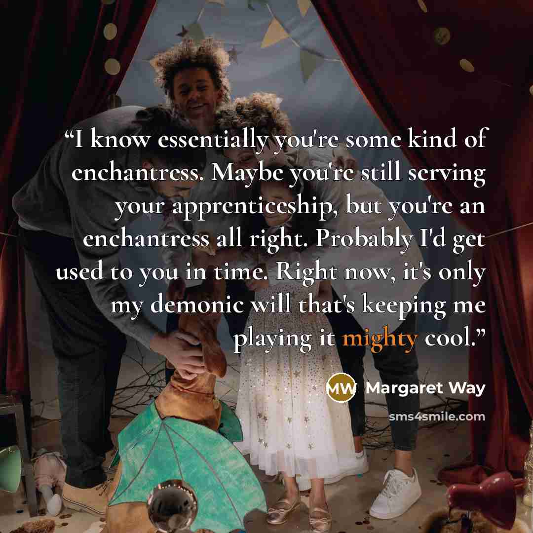“I know essentially you're some kind of enchantress. Maybe you're still serving your apprenticeship, but you're an enchantress all right. Probably I'd get used to you in time. Right now, it's only my demonic will that's keeping me playing it mighty cool.” quote by Margaret Way