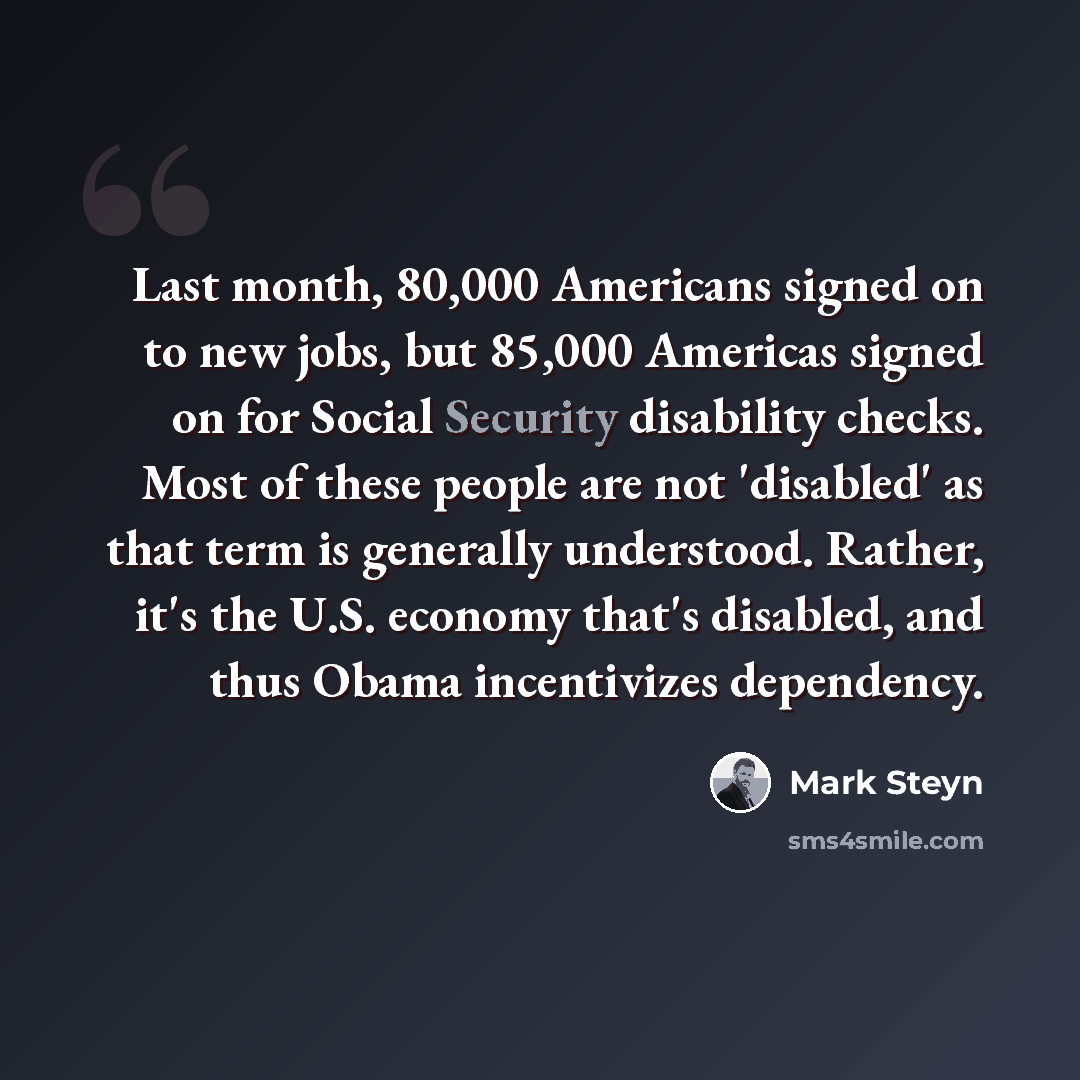 “Last month, 80,000 Americans signed on to new jobs, but 85,000 Americas signed on for Social Security disability checks. Most of these people are not 'disabled' as that term is generally understood. Rather, it's the U.S. economy that's disabled, and thus Obama incentivizes dependency.” quote by Mark Steyn