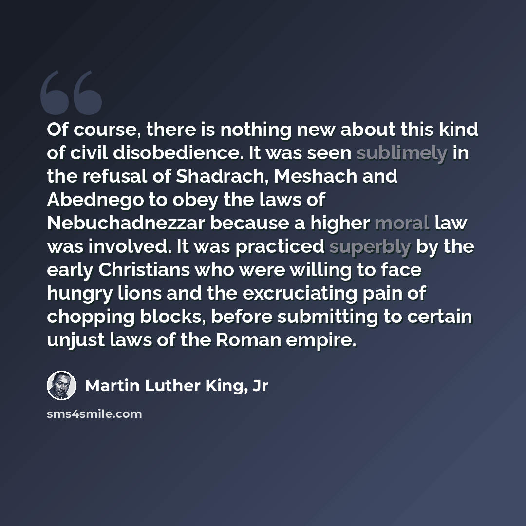 “Of course, there is nothing new about this kind of civil disobedience. It was seen sublimely in the refusal of Shadrach, Meshach and Abednego to obey the laws of Nebuchadnezzar because a higher moral law was involved. It was practiced superbly by the early Christians who were willing to face…” quote by Martin Luther King, Jr