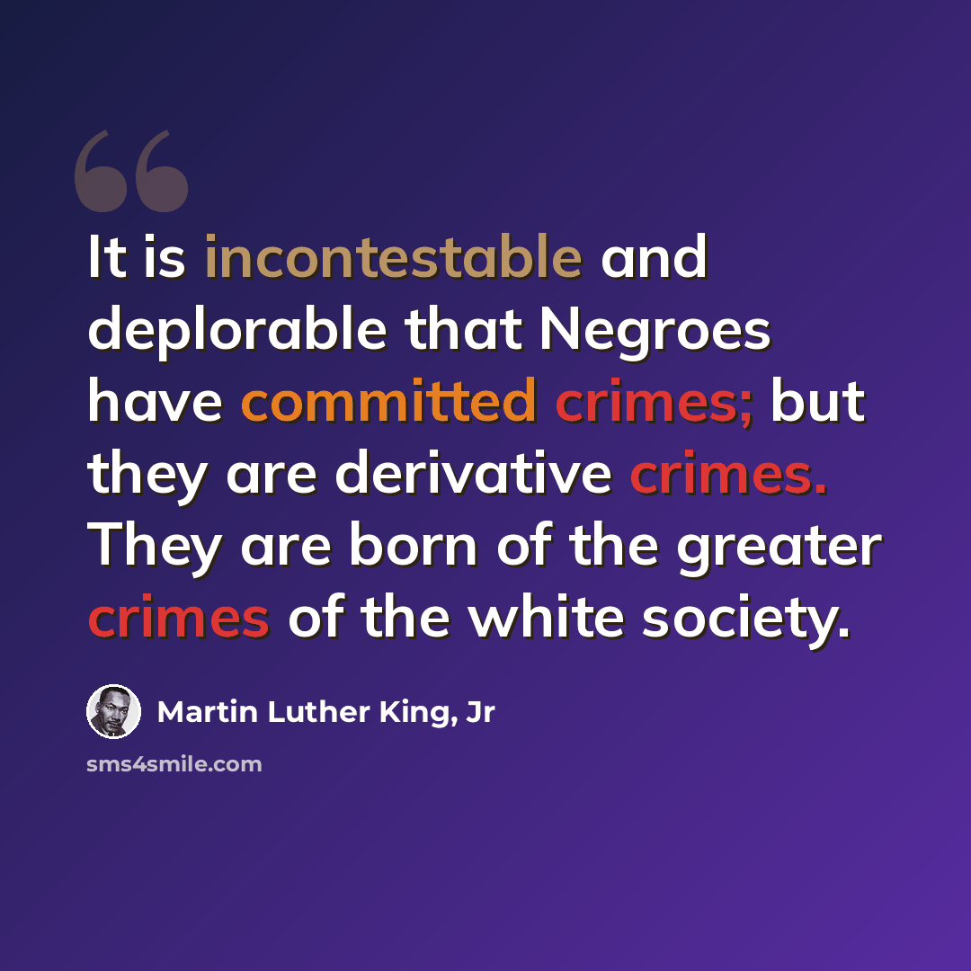 “It is incontestable and deplorable that Negroes have committed crimes; but they are derivative crimes. They are born of the greater crimes of the white society.” quote by Martin Luther King, Jr