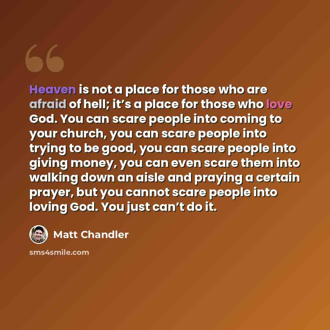 “Heaven is not a place for those who are afraid of hell; it’s a place for those who love God. You can scare people into coming to your church, you can scare people into trying to be good, you can scare people into giving money, you can even scare them into walking down an aisle and praying a…” quote by Matt Chandler