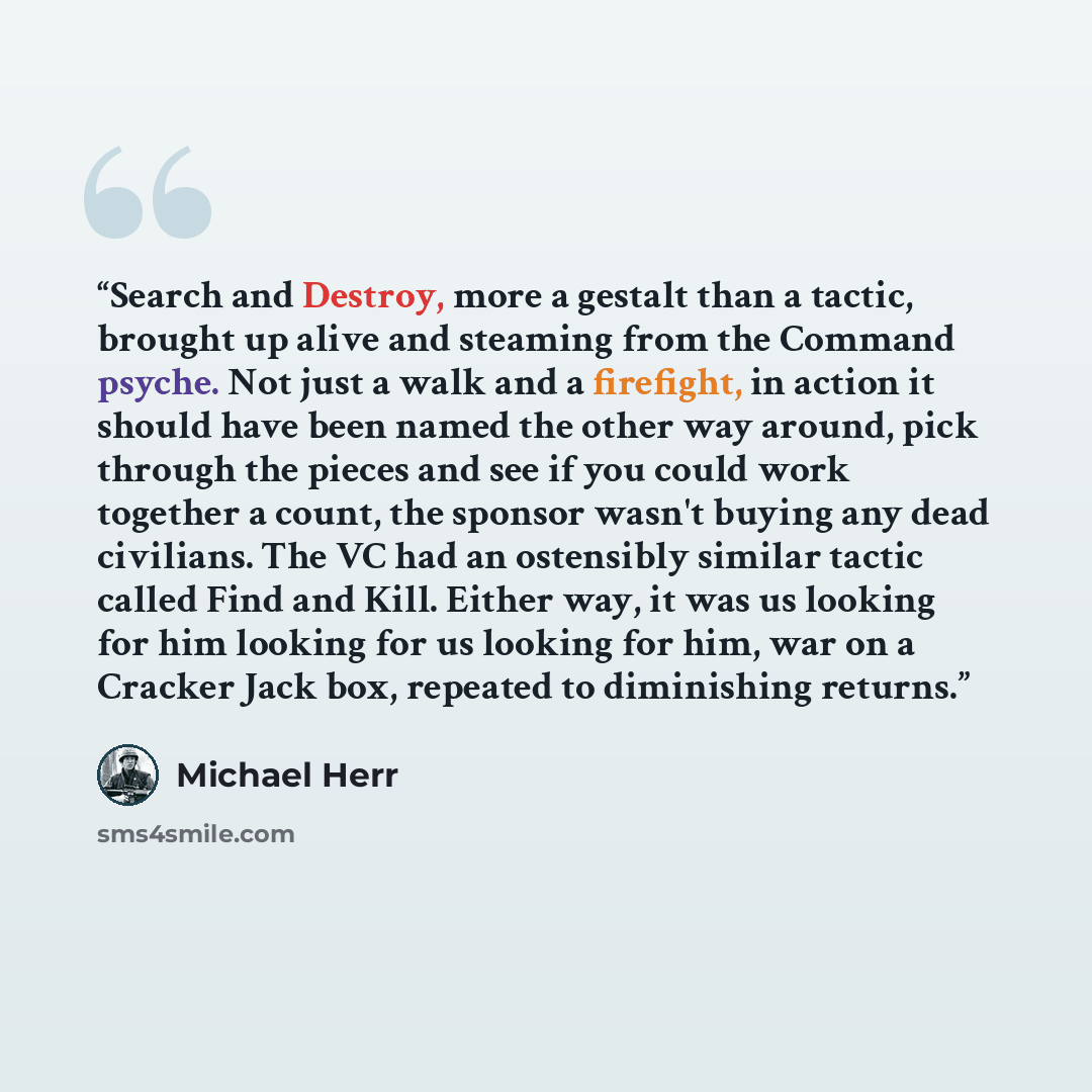 “Search and Destroy, more a gestalt than a tactic, brought up alive and steaming from the Command psyche. Not just a walk and a firefight, in action it should have been named the other way around, pick through the pieces and see if you could work together a count, the sponsor wasn't buying any dead…” quote by Michael Herr