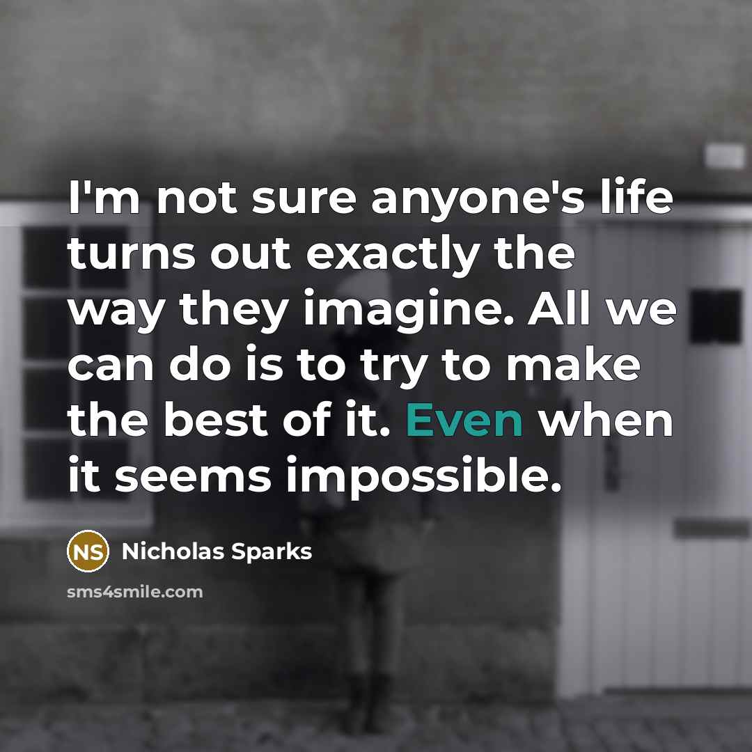 “I'm not sure anyone's life turns out exactly the way they imagine. All we can do is to try to make the best of it. Even when it seems impossible.” quote by Nicholas Sparks