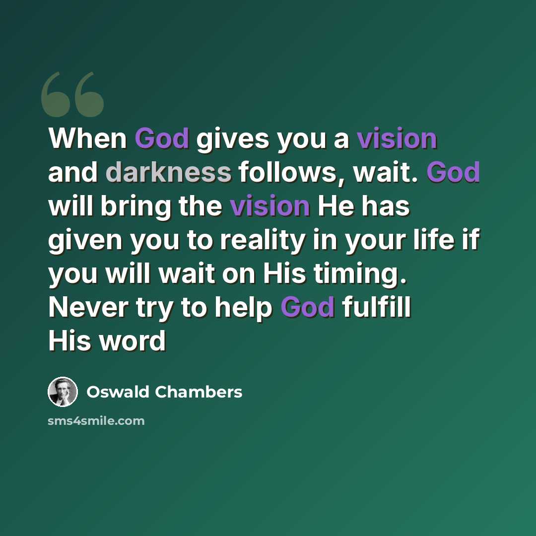 “When God gives you a vision and darkness follows, wait. God will bring the vision He has given you to reality in your life if you will wait on His timing. Never try to help God fulfill His word” quote by Oswald Chambers