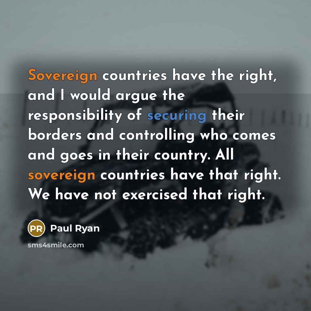 “Sovereign countries have the right, and I would argue the responsibility of securing their borders and controlling who comes and goes in their country. All sovereign countries have that right. We have not exercised that right.” quote by Paul Ryan
