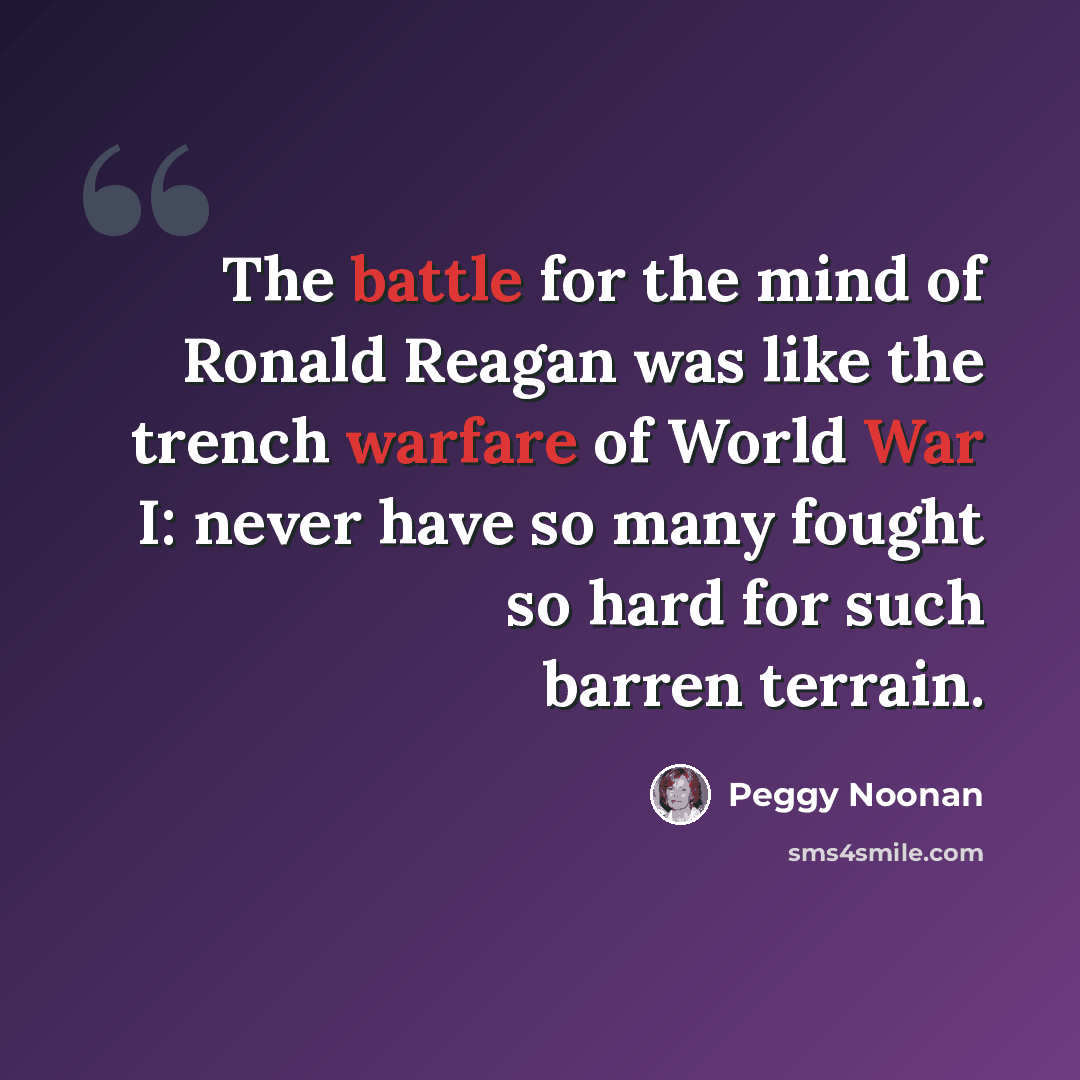 “The battle for the mind of Ronald Reagan was like the trench warfare of World War I: never have so many fought so hard for such barren terrain.” quote by Peggy Noonan