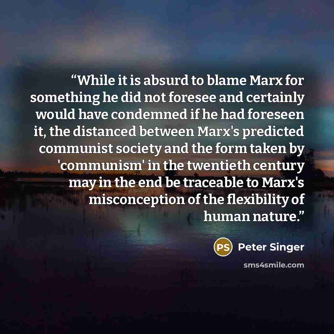 “While it is absurd to blame Marx for something he did not foresee and certainly would have condemned if he had foreseen it, the distanced between Marx's predicted communist society and the form taken by 'communism' in the twentieth century may in the end be traceable to Marx's misconception of the…” quote by Peter Singer