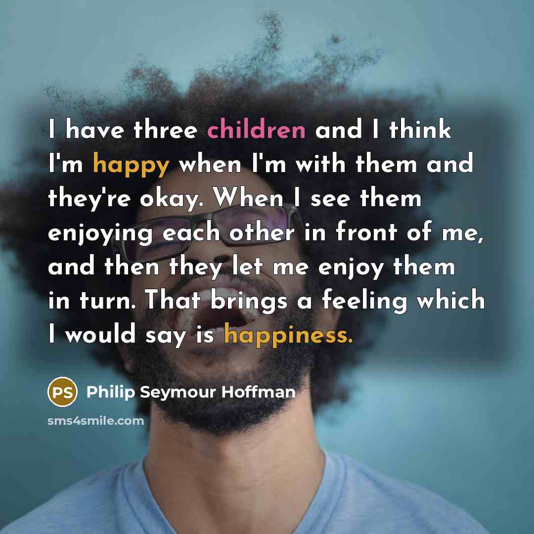 “I have three children and I think I'm happy when I'm with them and they're okay. When I see them enjoying each other in front of me, and then they let me enjoy them in turn. That brings a feeling which I would say is happiness.” quote by Philip Seymour Hoffman