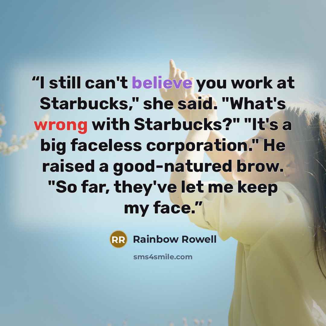 “I still can't believe you work at Starbucks," she said. "What's wrong with Starbucks?" "It's a big faceless corporation." He raised a good-natured brow. "So far, they've let me keep my face.” quote by Rainbow Rowell