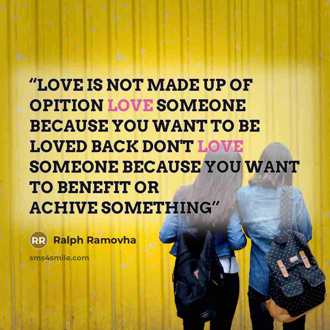 “LOVE IS NOT MADE UP OF OPITION LOVE SOMEONE BECAUSE YOU WANT TO BE LOVED BACK DON'T LOVE SOMEONE BECAUSE YOU WANT TO BENEFIT OR ACHIVE SOMETHING” quote by RALPH RAMOVHA