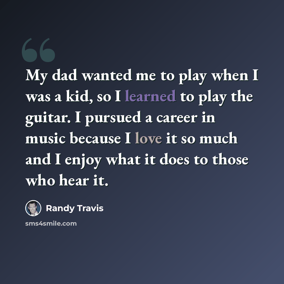 “My dad wanted me to play when I was a kid, so I learned to play the guitar. I pursued a career in music because I love it so much and I enjoy what it does to those who hear it.” quote by Randy Travis