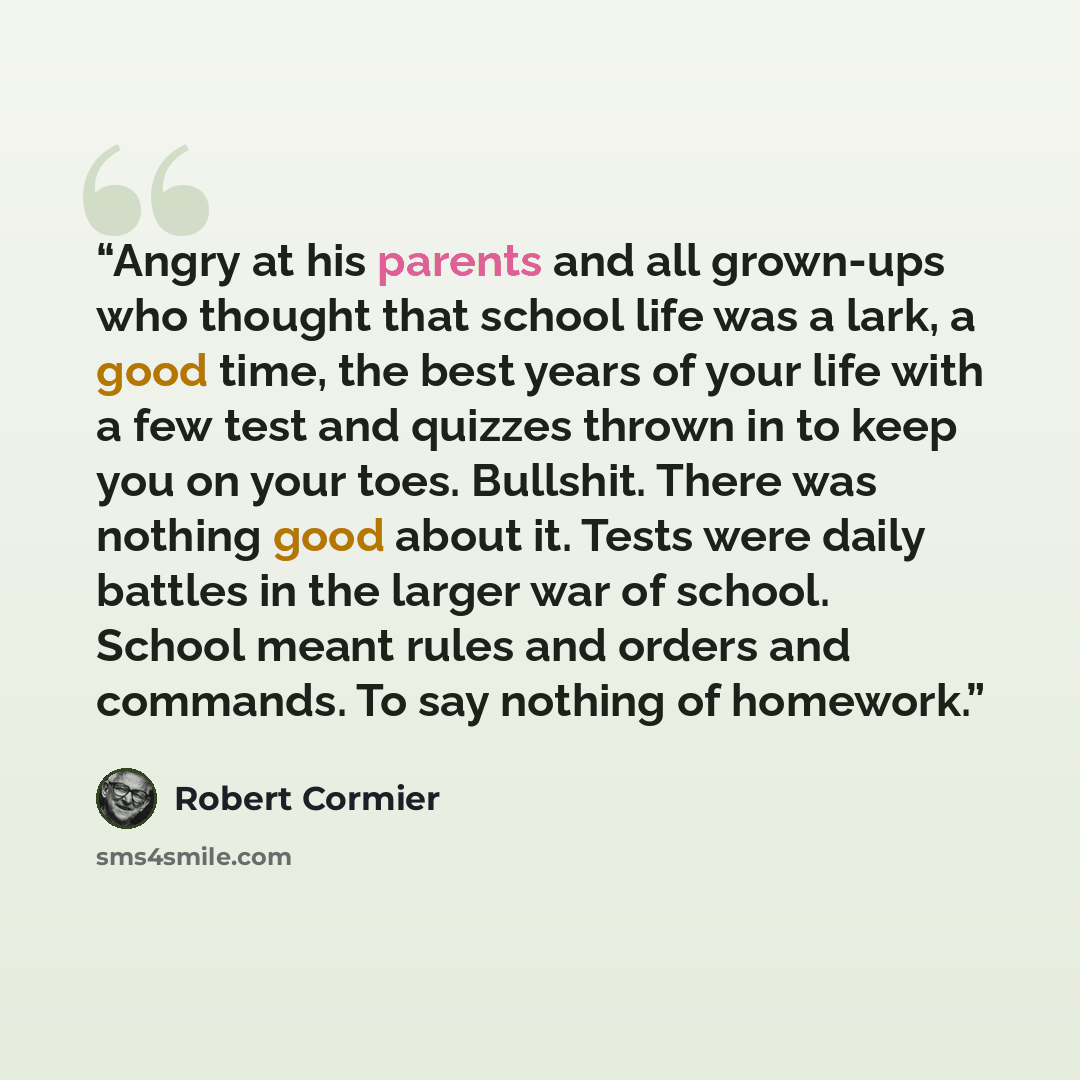 “Angry at his parents and all grown-ups who thought that school life was a lark, a good time, the best years of your life with a few test and quizzes thrown in to keep you on your toes. Bullshit. There was nothing good about it. Tests were daily battles in the larger war of school. School meant…” quote by Robert Cormier