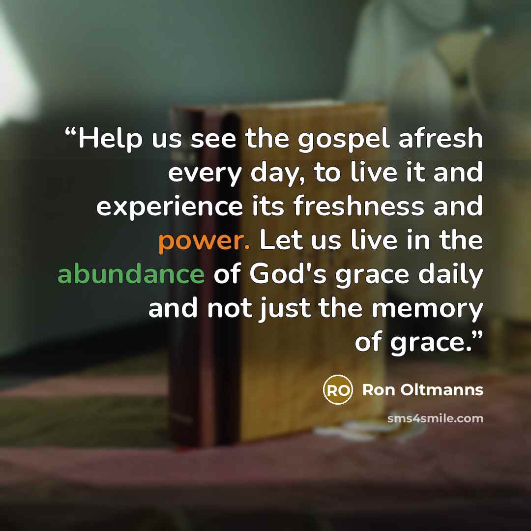 “Help us see the gospel afresh every day, to live it and experience its freshness and power. Let us live in the abundance of God's grace daily and not just the memory of grace.” quote by Ron Oltmanns