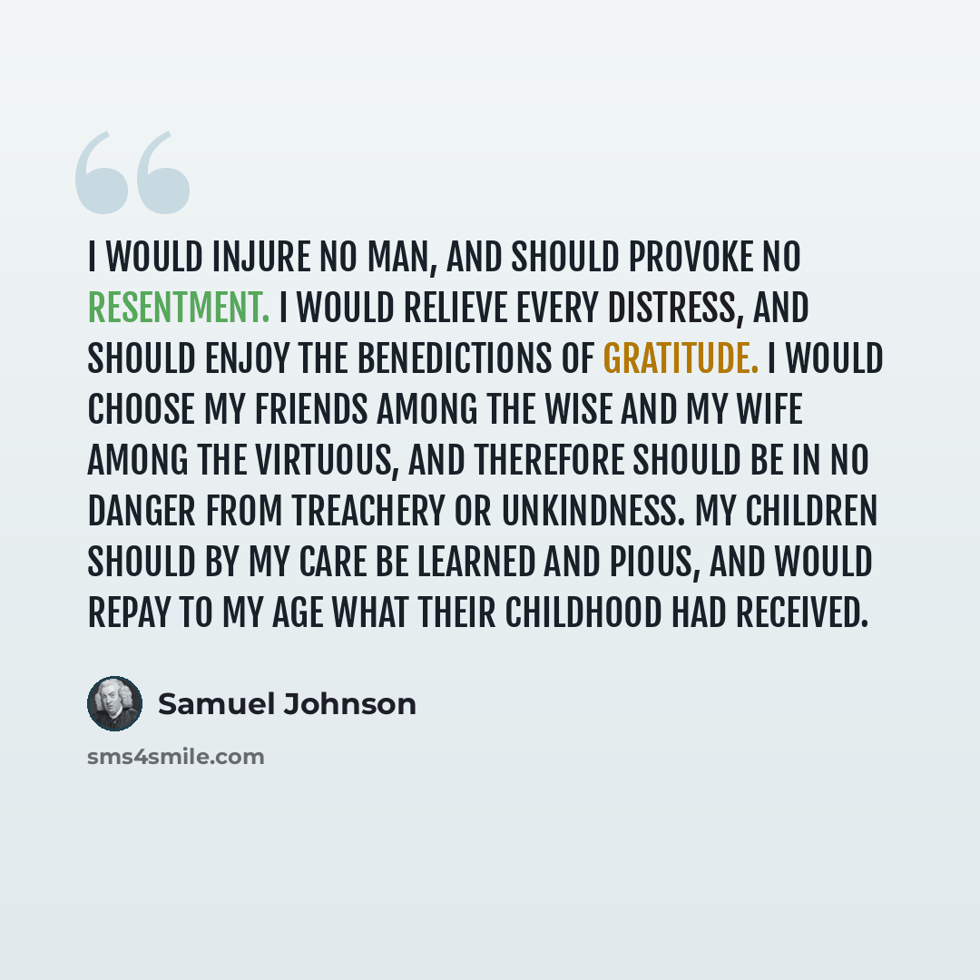“I would injure no man, and should provoke no resentment. I would relieve every distress, and should enjoy the benedictions of gratitude. I would choose my friends among the wise and my wife among the virtuous, and therefore should be in no danger from treachery or unkindness. My children should by…” quote by Samuel Johnson