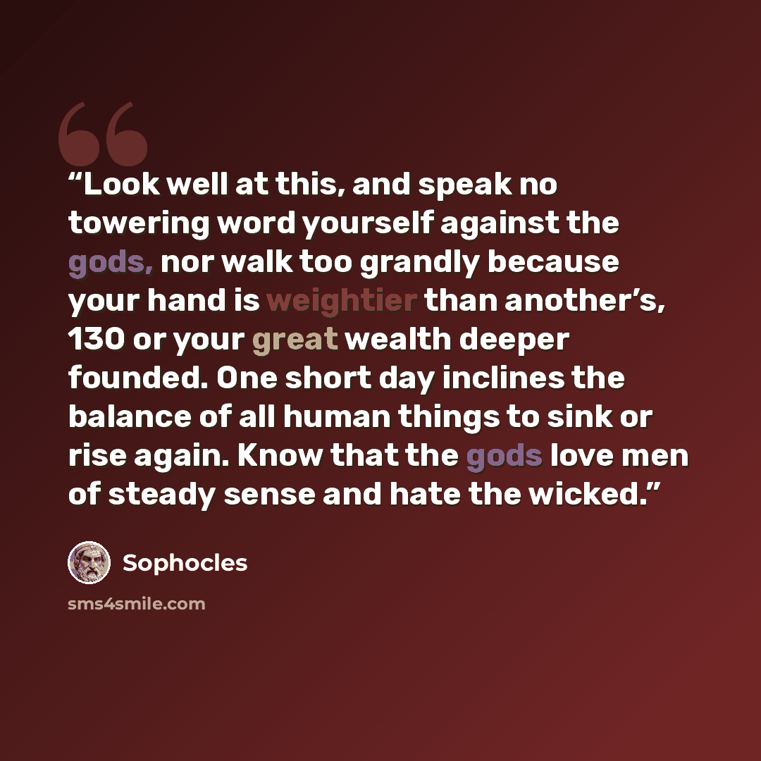 “Look well at this, and speak no towering word yourself against the gods, nor walk too grandly because your hand is weightier than another’s, 130 or your great wealth deeper founded. One short day inclines the balance of all human things to sink or rise again. Know that the gods love men of steady…” quote by Sophocles