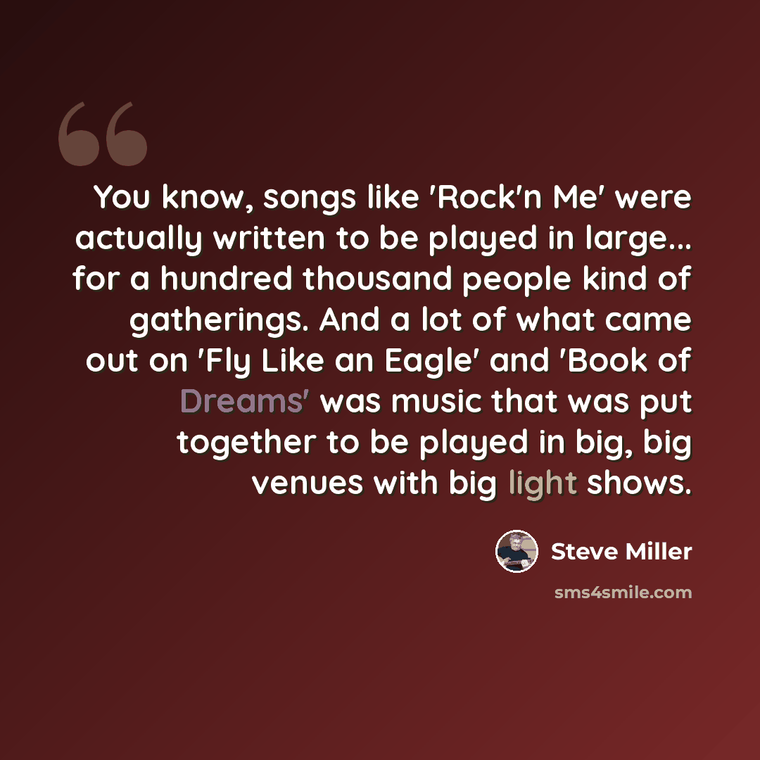 “You know, songs like 'Rock'n Me' were actually written to be played in large... for a hundred thousand people kind of gatherings. And a lot of what came out on 'Fly Like an Eagle' and 'Book of Dreams' was music that was put together to be played in big, big venues with big light shows.” quote by Steve Miller