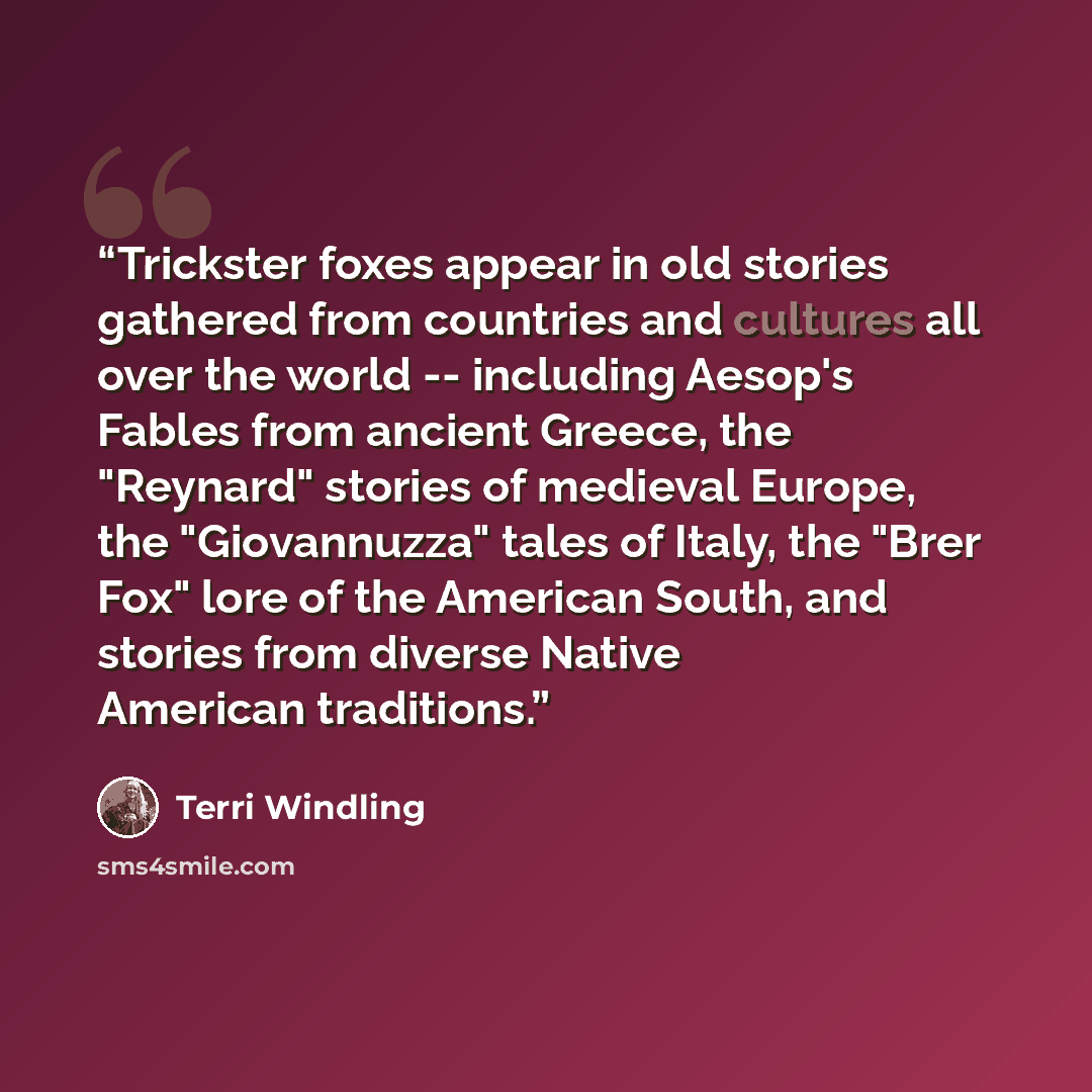 “Trickster foxes appear in old stories gathered from countries and cultures all over the world -- including Aesop's Fables from ancient Greece, the "Reynard" stories of medieval Europe, the "Giovannuzza" tales of Italy, the "Brer Fox" lore of the American South, and stories from diverse Native…” quote by Terri Windling