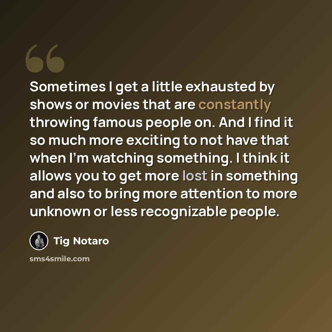 “Sometimes I get a little exhausted by shows or movies that are constantly throwing famous people on. And I find it so much more exciting to not have that when I'm watching something. I think it allows you to get more lost in something and also to bring more attention to more unknown or less…” quote by Tig Notaro
