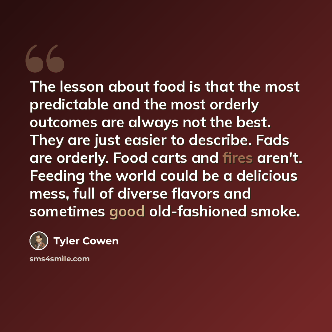 “The lesson about food is that the most predictable and the most orderly outcomes are always not the best. They are just easier to describe. Fads are orderly. Food carts and fires aren't. Feeding the world could be a delicious mess, full of diverse flavors and sometimes good old-fashioned smoke.” quote by Tyler Cowen