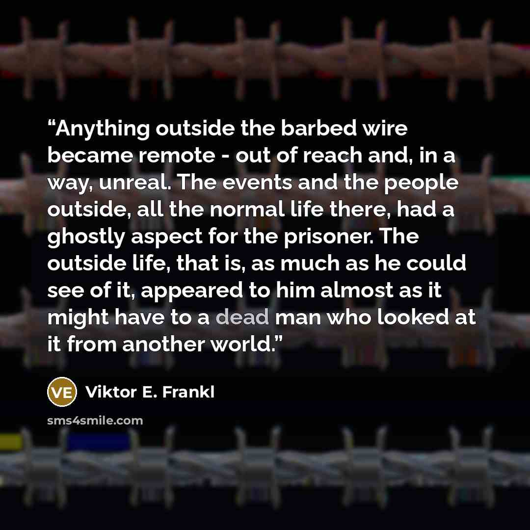 “Anything outside the barbed wire became remote - out of reach and, in a way, unreal. The events and the people outside, all the normal life there, had a ghostly aspect for the prisoner. The outside life, that is, as much as he could see of it, appeared to him almost as it might have to a dead man…” quote by Viktor E. Frankl