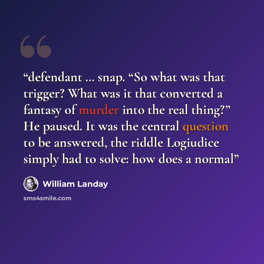 “defendant … snap. “So what was that trigger? What was it that converted a fantasy of murder into the real thing?” He paused. It was the central question to be answered, the riddle Logiudice simply had to solve: how does a normal” quote by William Landay