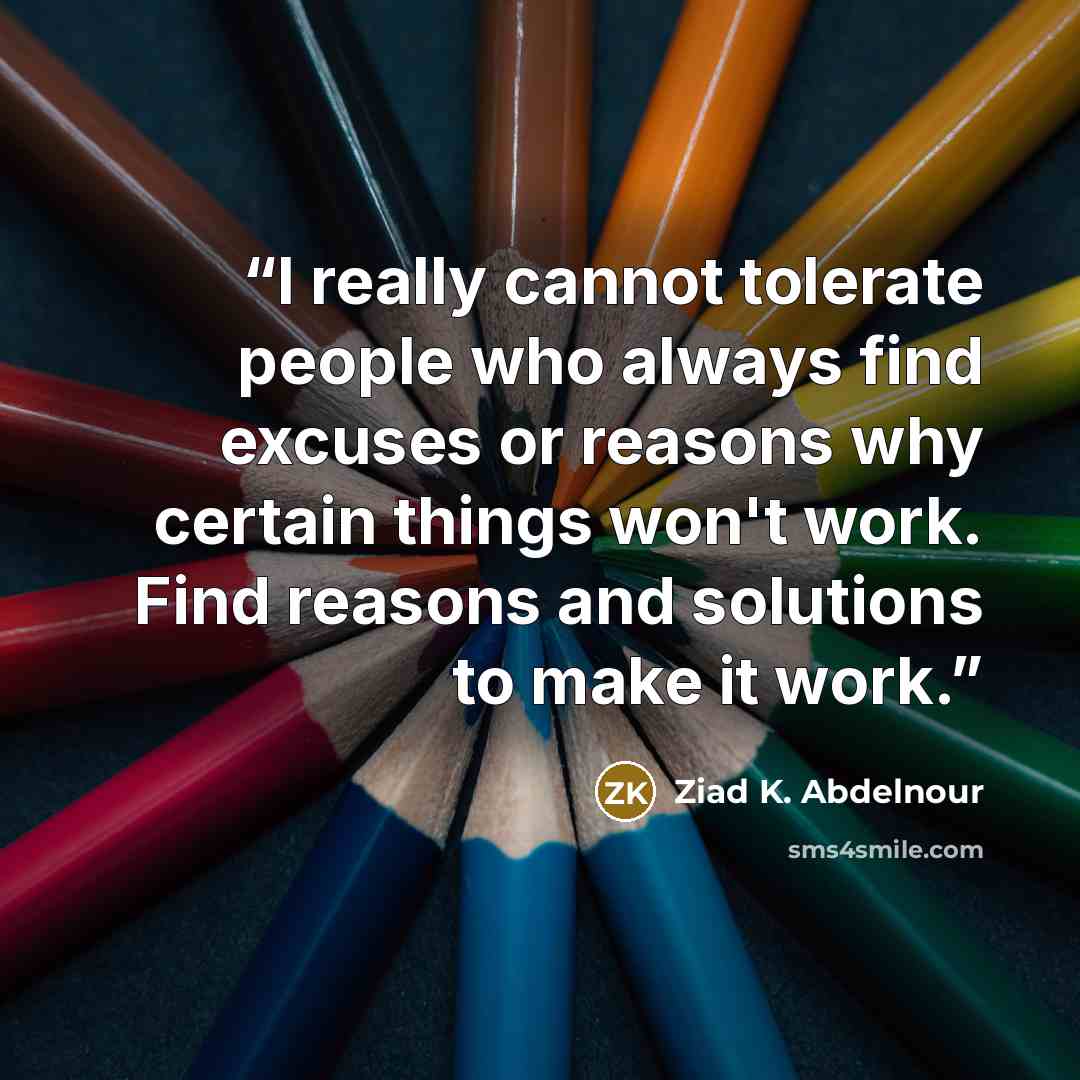 “I really cannot tolerate people who always find excuses or reasons why certain things won't work. Find reasons and solutions to make it work.” quote by Ziad K. Abdelnour