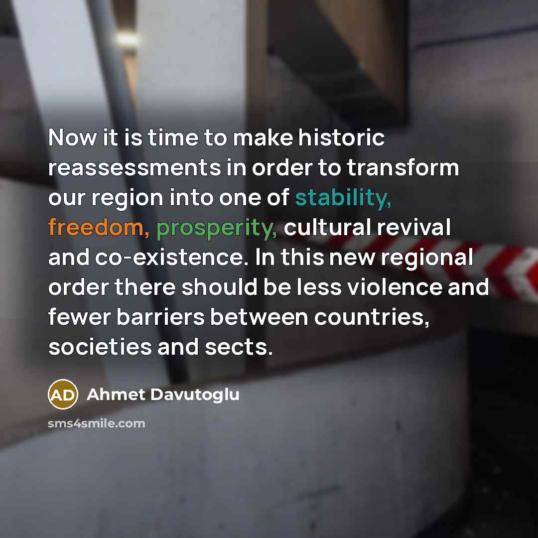 “Now it is time to make historic reassessments in order to transform our region into one of stability, freedom, prosperity, cultural revival and co-existence. In this new regional order there should be less violence and fewer barriers between countries, societies and sects.” quote by Ahmet Davutoglu