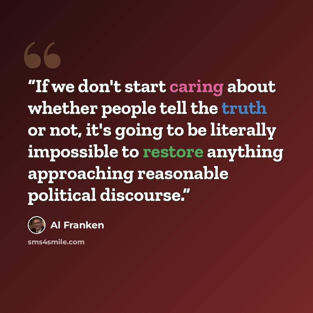 “If we don't start caring about whether people tell the truth or not, it's going to be literally impossible to restore anything approaching reasonable political discourse.” quote by Al Franken