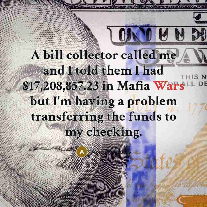 “A bill collector called me and I told them I had $17,208,857.23 in Mafia Wars but I'm having a problem transferring the funds to my checking.” quote by Anonymous