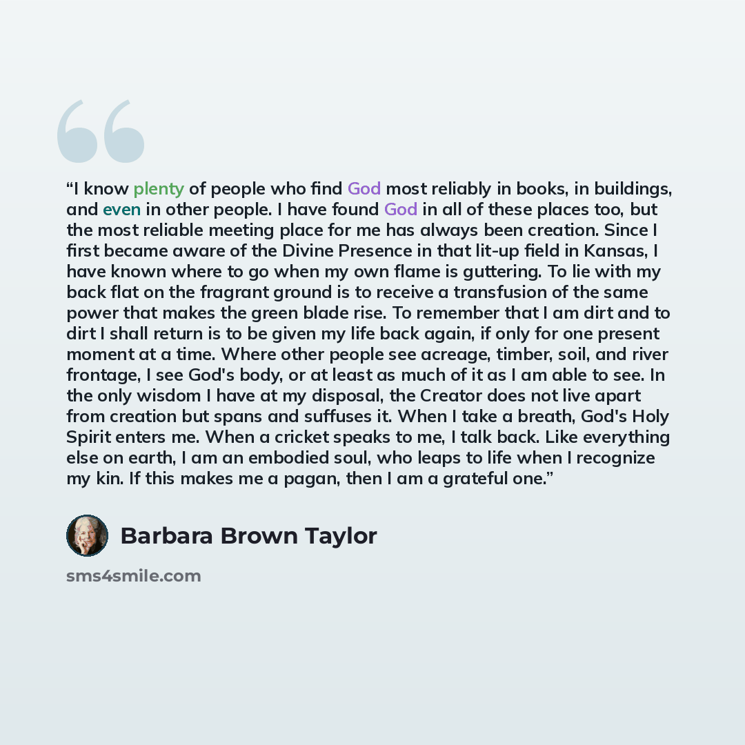 “I know plenty of people who find God most reliably in books, in buildings, and even in other people. I have found God in all of these places too, but the most reliable meeting place for me has always been creation. Since I first became aware of the Divine Presence in that lit-up field in Kansas, I…” quote by Barbara Brown Taylor