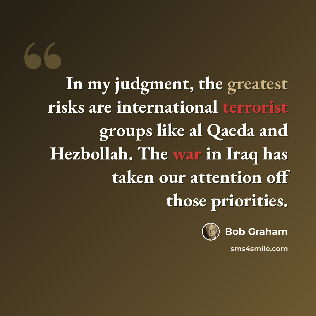 “In my judgment, the greatest risks are international terrorist groups like al Qaeda and Hezbollah. The war in Iraq has taken our attention off those priorities.” quote by Bob Graham