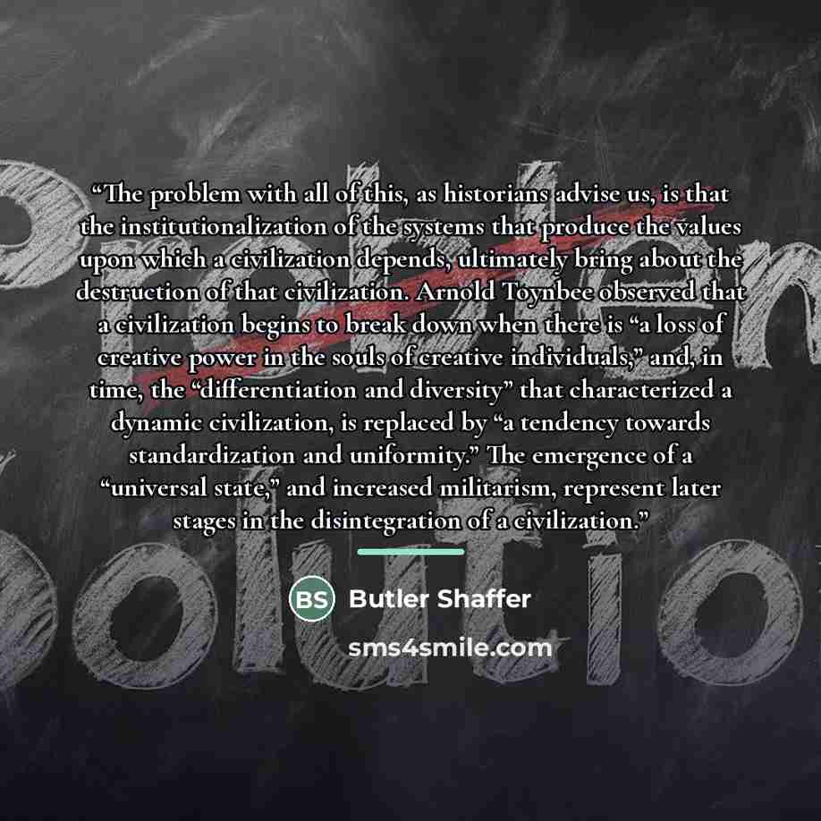 “The problem with all of this, as historians advise us, is that the institutionalization of the systems that produce the values upon which a civilization depends, ultimately bring about the destruction of that civilization. Arnold Toynbee observed that a civilization begins to break down when there…” quote by Butler Shaffer