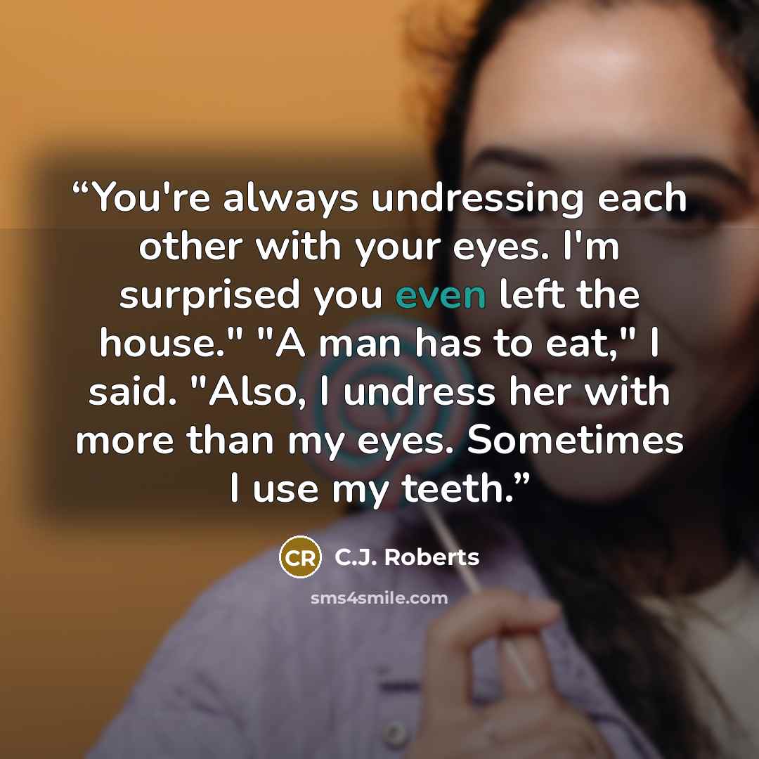 “You're always undressing each other with your eyes. I'm surprised you even left the house." "A man has to eat," I said. "Also, I undress her with more than my eyes. Sometimes I use my teeth.” quote by C.J. Roberts