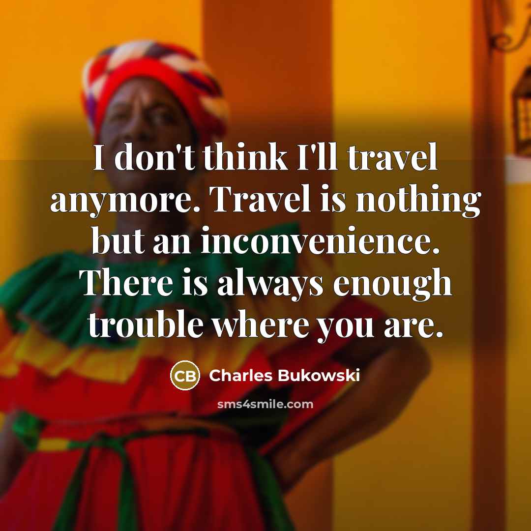 “I don't think I'll travel anymore. Travel is nothing but an inconvenience. There is always enough trouble where you are.” quote by Charles Bukowski