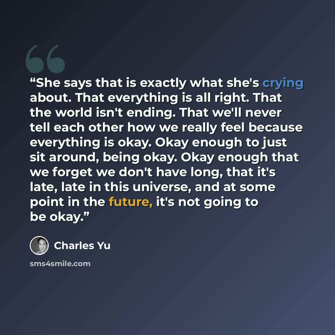 “She says that is exactly what she's crying about. That everything is all right. That the world isn't ending. That we'll never tell each other how we really feel because everything is okay. Okay enough to just sit around, being okay. Okay enough that we forget we don't have long, that it's late…” quote by Charles Yu