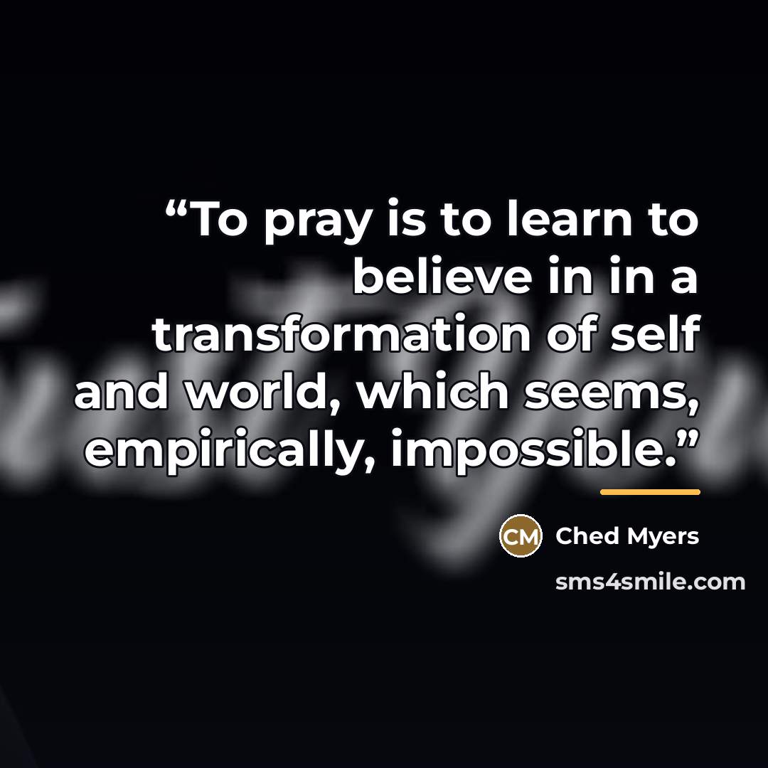 “To pray is to learn to believe in in a transformation of self and world, which seems, empirically, impossible.” quote by Ched Myers