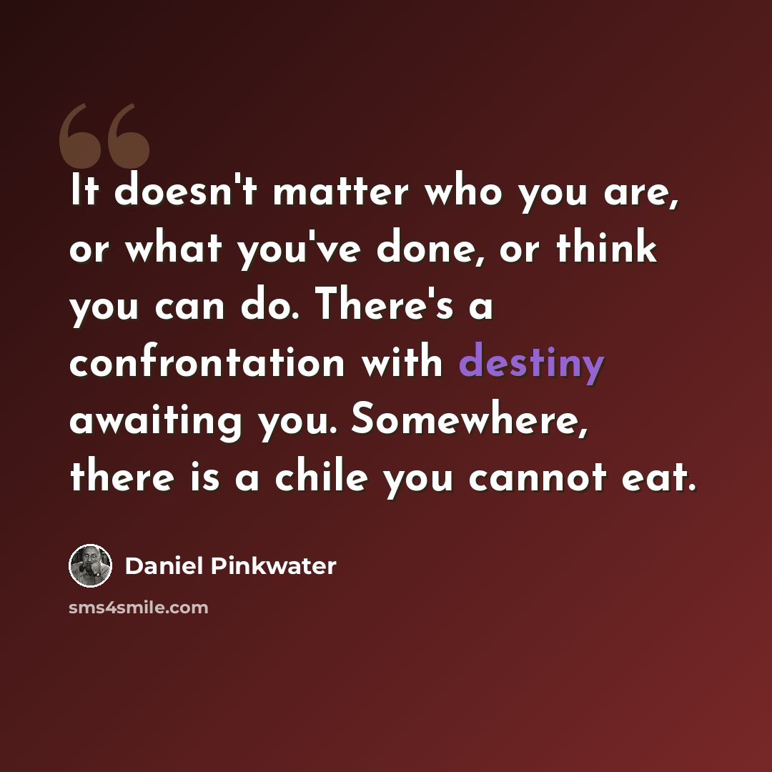 “It doesn't matter who you are, or what you've done, or think you can do. There's a confrontation with destiny awaiting you. Somewhere, there is a chile you cannot eat.” quote by Daniel Pinkwater