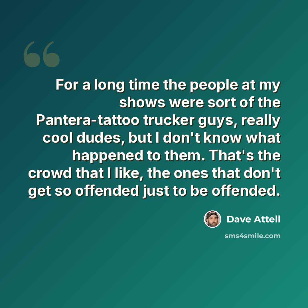 “For a long time the people at my shows were sort of the Pantera-tattoo trucker guys, really cool dudes, but I don't know what happened to them. That's the crowd that I like, the ones that don't get so offended just to be offended.” quote by Dave Attell
