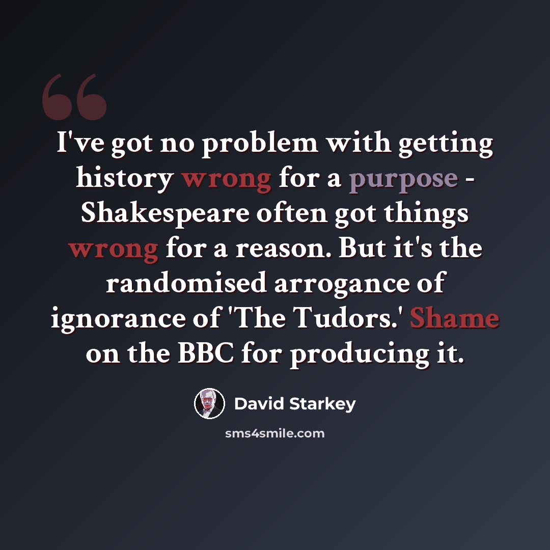 “I've got no problem with getting history wrong for a purpose - Shakespeare often got things wrong for a reason. But it's the randomised arrogance of ignorance of 'The Tudors.' Shame on the BBC for producing it.” quote by David Starkey