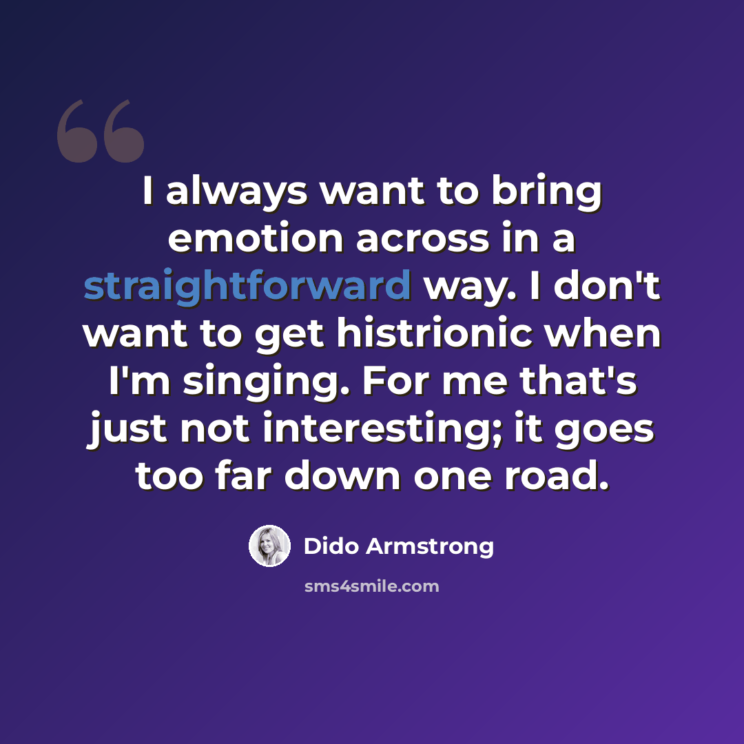 “I always want to bring emotion across in a straightforward way. I don't want to get histrionic when I'm singing. For me that's just not interesting; it goes too far down one road.” quote by Dido Armstrong
