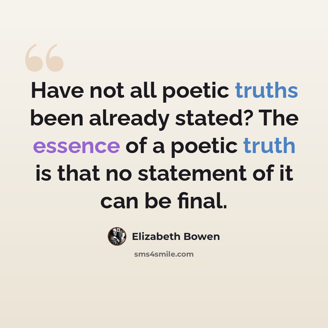“Have not all poetic truths been already stated? The essence of a poetic truth is that no statement of it can be final.” quote by Elizabeth Bowen