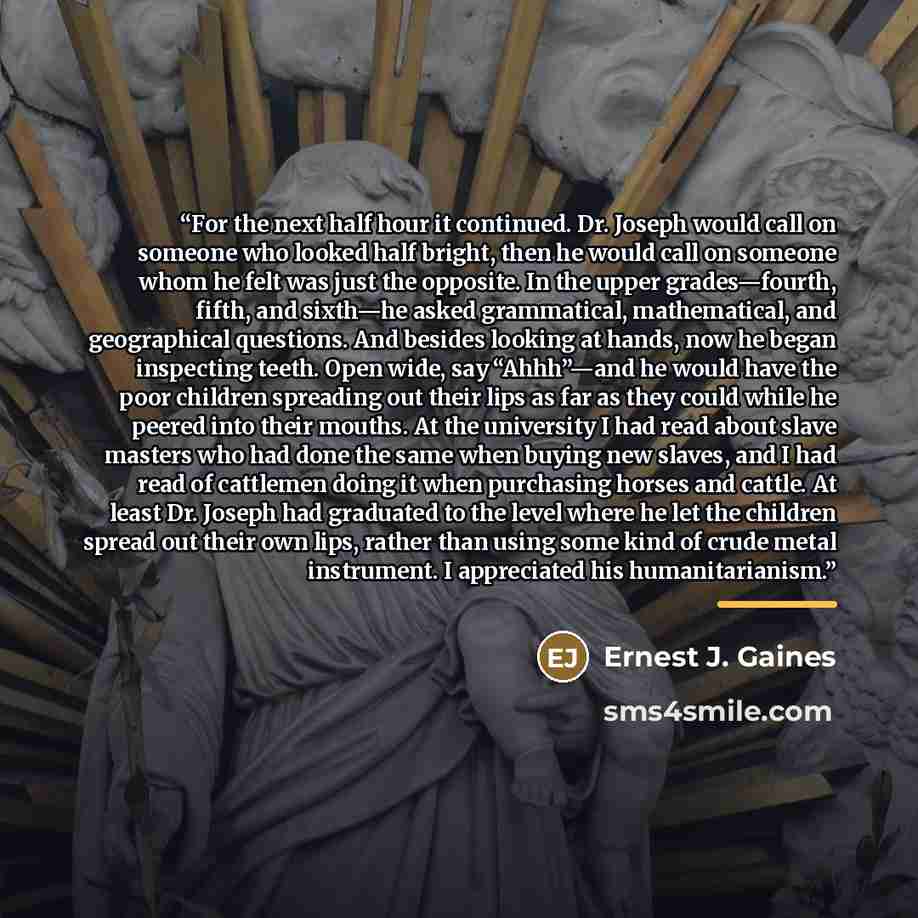 “For the next half hour it continued. Dr. Joseph would call on someone who looked half bright, then he would call on someone whom he felt was just the opposite. In the upper grades—fourth, fifth, and sixth—he asked grammatical, mathematical, and geographical questions. And besides looking at hands…” quote by Ernest J. Gaines