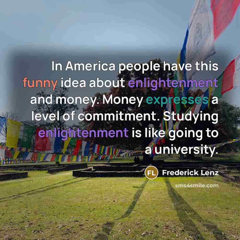 “In America people have this funny idea about enlightenment and money. Money expresses a level of commitment. Studying enlightenment is like going to a university.” quote by Frederick Lenz