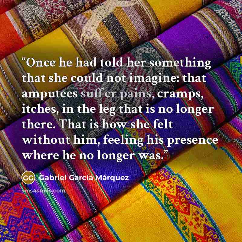 “Once he had told her something that she could not imagine: that amputees suffer pains, cramps, itches, in the leg that is no longer there. That is how she felt without him, feeling his presence where he no longer was.” quote by Gabriel García Márquez