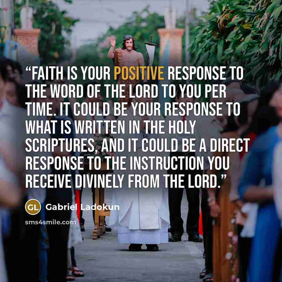 “Faith is your positive response to the Word of the Lord to you per time. It could be your response to what is written in the Holy Scriptures, and it could be a direct response to the instruction you receive divinely from the Lord.” quote by Gabriel Ladokun