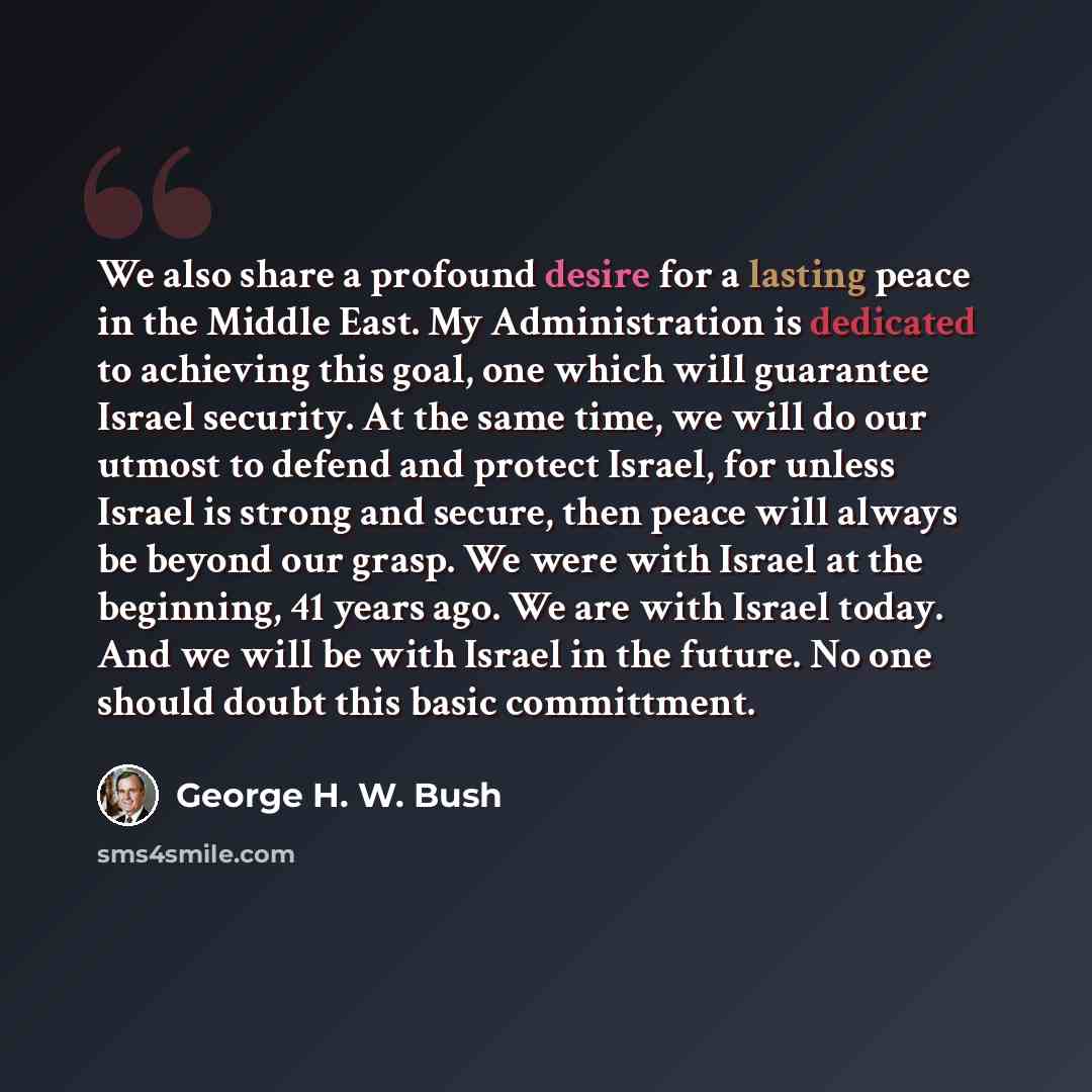 “We also share a profound desire for a lasting peace in the Middle East. My Administration is dedicated to achieving this goal, one which will guarantee Israel security. At the same time, we will do our utmost to defend and protect Israel, for unless Israel is strong and secure, then peace will…” quote by George H. W. Bush