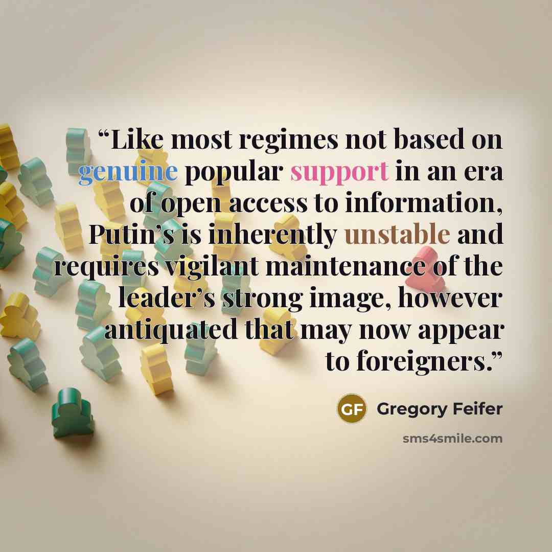 “Like most regimes not based on genuine popular support in an era of open access to information, Putin’s is inherently unstable and requires vigilant maintenance of the leader’s strong image, however antiquated that may now appear to foreigners.” quote by Gregory Feifer